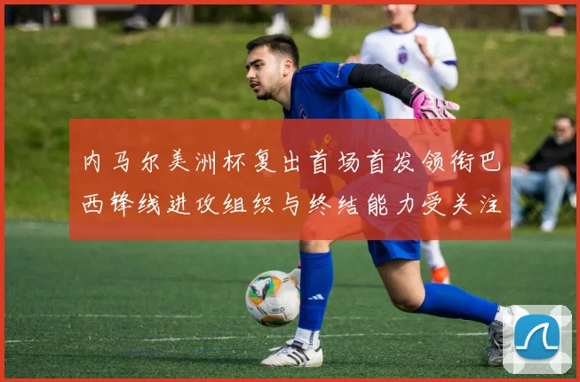 内马尔美洲杯复出首场首发领衔巴西锋线进攻组织与终结能力受关注