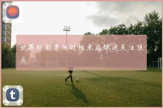 世界杯彩票何时结束成球迷关注焦点