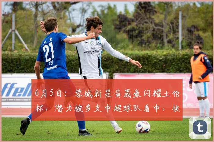 6月5日:蓉城新星黄晟豪闪耀土伦杯,潜力被多支中超球队看中,快来抓住这位18岁小将的机会!_比赛_未来_年轻人