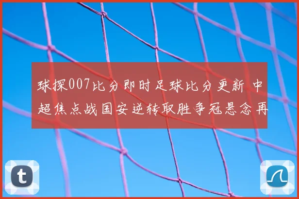 球探007比分即时足球比分更新 中超焦点战国安逆转取胜争冠悬念再起