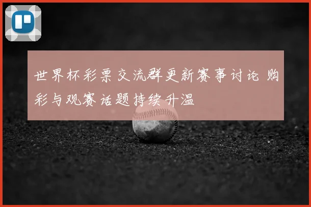 世界杯彩票交流群更新赛事讨论 购彩与观赛话题持续升温