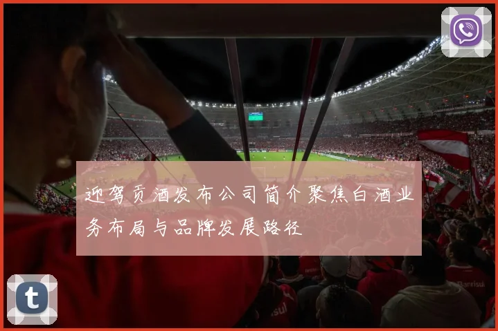 迎驾贡酒发布公司简介聚焦白酒业务布局与品牌发展路径