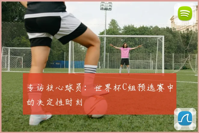 专访核心球员：世界杯C组预选赛中的决定性时刻