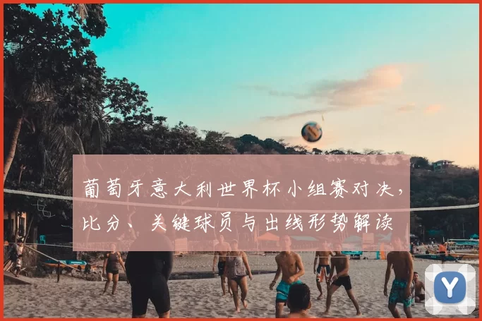 葡萄牙意大利世界杯小组赛对决,比分、关键球员与出线形势解读