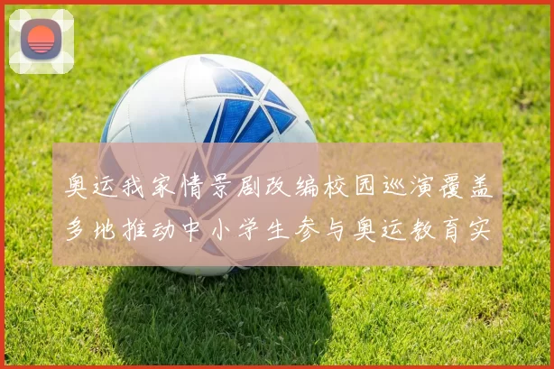 奥运我家情景剧改编校园巡演覆盖多地推动中小学生参与奥运教育实践