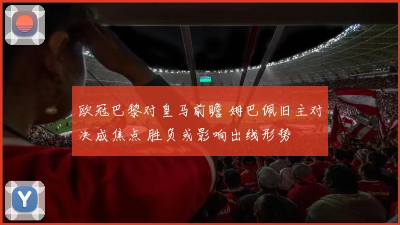 欧冠巴黎对皇马前瞻 姆巴佩旧主对决成焦点 胜负或影响出线形势