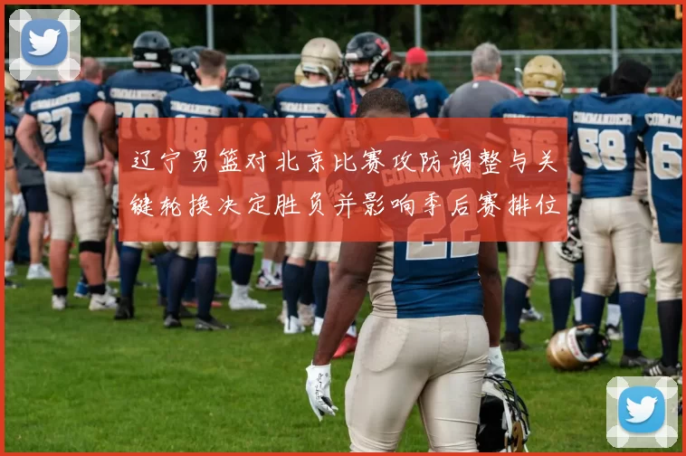 辽宁男篮对北京比赛攻防调整与关键轮换决定胜负并影响季后赛排位