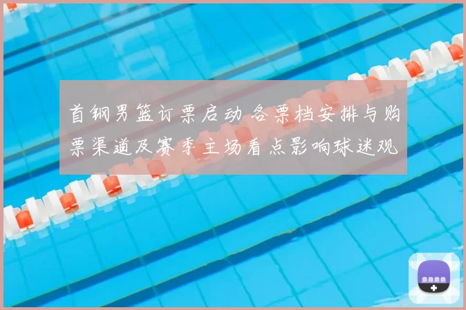 首钢男篮订票启动 各票档安排与购票渠道及赛季主场看点影响球迷观赛