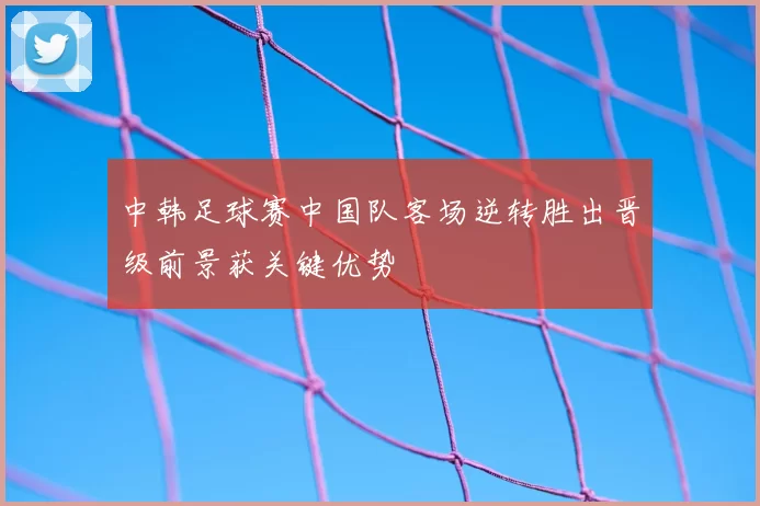 中韩足球赛中国队客场逆转胜出晋级前景获关键优势