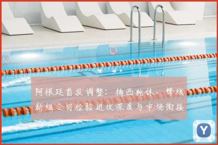 阿根廷首发调整：梅西轮休，锋线新组合将检验进攻深度与中场衔接