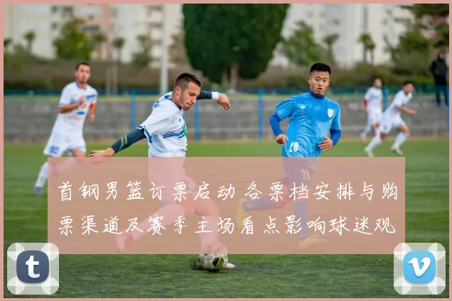 首钢男篮订票启动 各票档安排与购票渠道及赛季主场看点影响球迷观赛