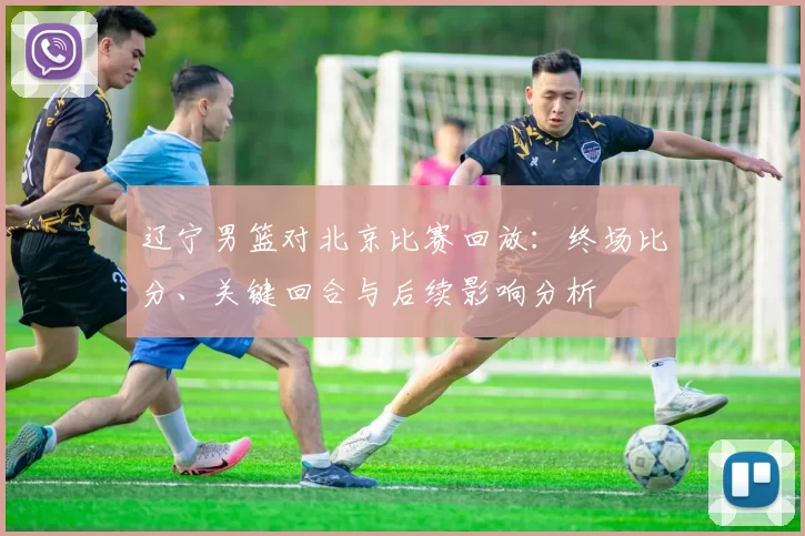 辽宁男篮对北京比赛回放:终场比分、关键回合与后续影响分析