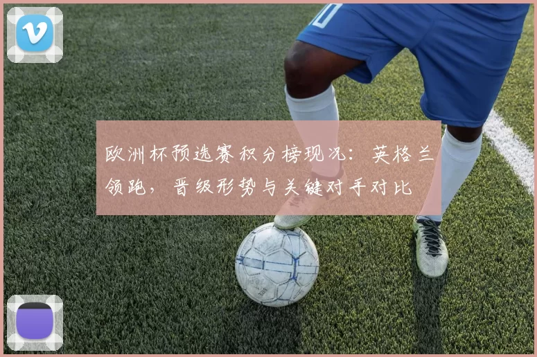 欧洲杯预选赛积分榜现况:英格兰领跑,晋级形势与关键对手对比
