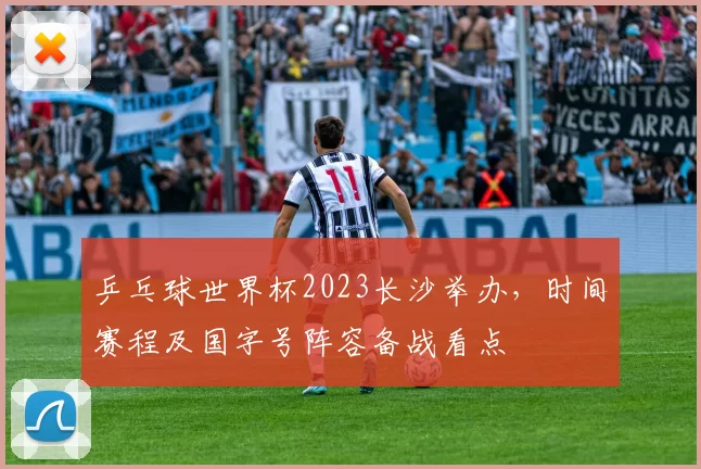 乒乓球世界杯2023长沙举办,时间赛程及国字号阵容备战看点