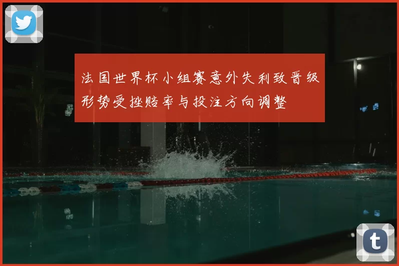 法国世界杯小组赛意外失利致晋级形势受挫赔率与投注方向调整