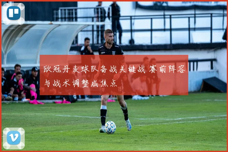 欧冠丹麦球队备战关键战 赛前阵容与战术调整成焦点