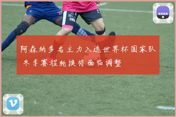 阿森纳多名主力入选世界杯国家队 冬季赛程轮换将面临调整