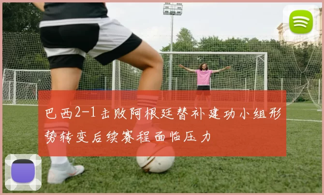 巴西2-1击败阿根廷替补建功小组形势转变后续赛程面临压力