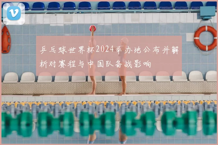 乒乓球世界杯2024举办地公布并解析对赛程与中国队备战影响