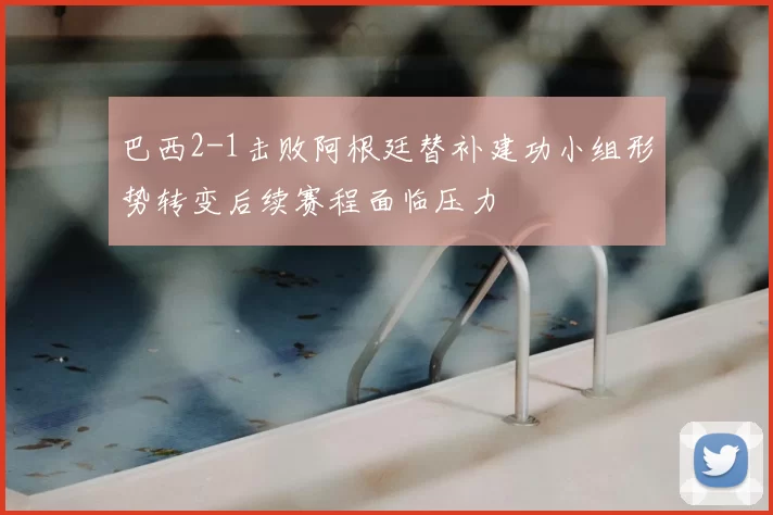 巴西2-1击败阿根廷替补建功小组形势转变后续赛程面临压力