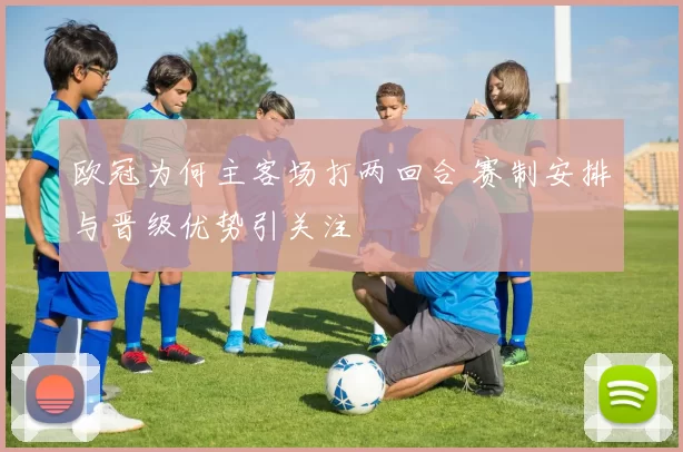 欧冠为何主客场打两回合 赛制安排与晋级优势引关注