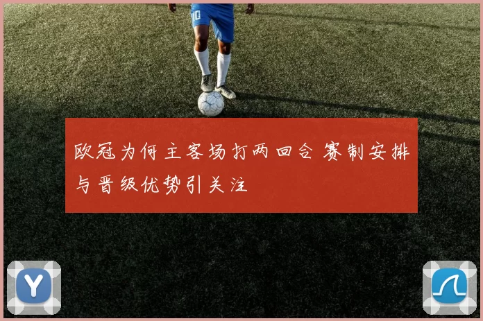 欧冠为何主客场打两回合 赛制安排与晋级优势引关注