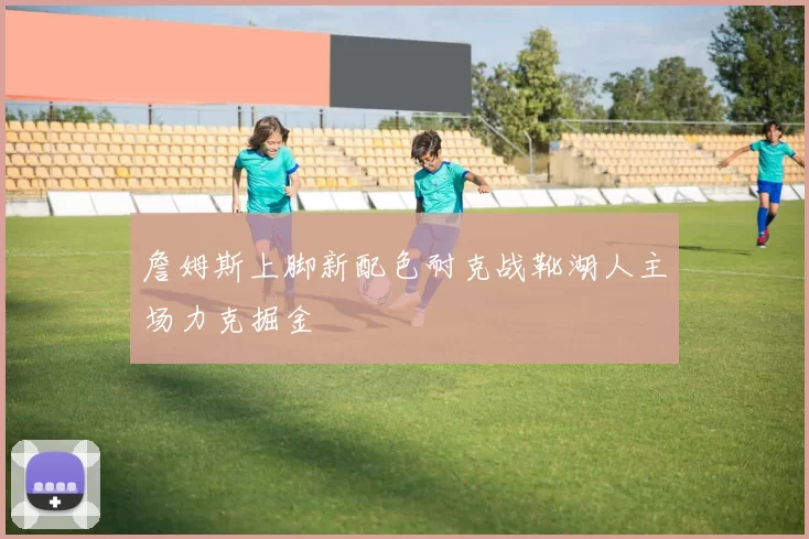 詹姆斯上脚新配色耐克战靴湖人主场力克掘金