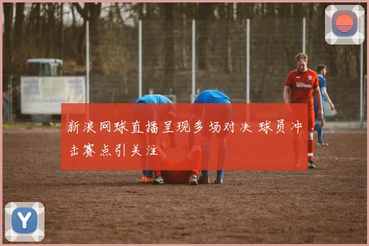 新浪网球直播呈现多场对决 球员冲击赛点引关注