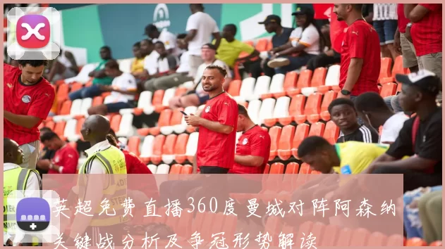 英超免费直播360度曼城对阵阿森纳关键战分析及争冠形势解读