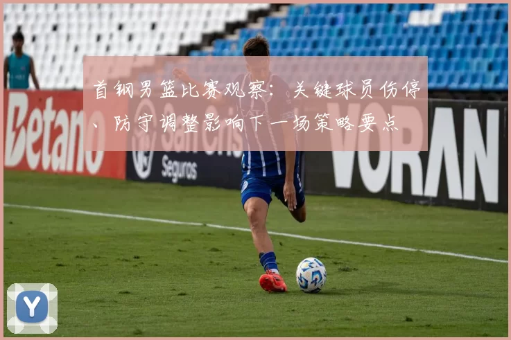 首钢男篮比赛观察:关键球员伤停、防守调整影响下一场策略要点